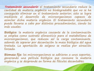 Tratamiento secundario: el tratamiento secundario reduce la
cantidad de materia orgánica no biodegradable que no se ha
conseguido eliminar en el tratamiento anterior; esto se logra
mediante el desarrollo de microorganismos capaces de
asimilar dicha materia orgánica. El tratamiento secundario
puede llevarse a cabo por distintos procedimientos, siendo los
más usuales:
Biológico: la materia orgánica causante de la contaminación
se emplea como sustrato alimenticio para el metabolismo de
microorganismos, que reducen así la carga contaminante,
además de separar por decantación la masa biológica del agua
tratada. La aportación de oxígeno se realiza por aireación
forzada.
Biomasa fija: los microorganismos se adhieren a unos soportes,
generando una película biológica que consume la materia
orgánica y se desprende en forma de flóculos decantables.
 