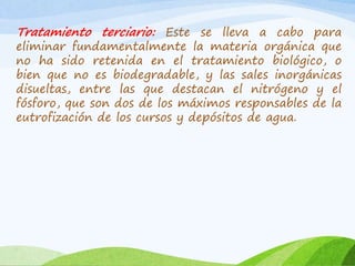 Tratamiento terciario: Este se lleva a cabo para
eliminar fundamentalmente la materia orgánica que
no ha sido retenida en el tratamiento biológico, o
bien que no es biodegradable, y las sales inorgánicas
disueltas, entre las que destacan el nitrógeno y el
fósforo, que son dos de los máximos responsables de la
eutrofización de los cursos y depósitos de agua.
 