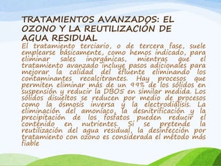 TRATAMIENTOS AVANZADOS: EL
OZONO Y LA REUTILIZACIÓN DE
AGUA RESIDUAL
El tratamiento terciario, o de tercera fase, suele
emplearse básicamente, como hemos indicado, para
eliminar sales inorgánicas, mientras que el
tratamiento avanzado incluye pasos adicionales para
mejorar la calidad del efluente eliminando los
contaminantes recalcitrantes. Hay procesos que
permiten eliminar más de un 99% de los sólidos en
suspensión y reducir la DBO5 en similar medida. Los
sólidos disueltos se reducen por medio de procesos
como la ósmosis inversa y la electrodiálisis. La
eliminación del amoníaco, la desnitrificación y la
precipitación de los fosfatos pueden reducir el
contenido en nutrientes. Si se pretende la
reutilización del agua residual, la desinfección por
tratamiento con ozono es considerada el método más
fiable
 