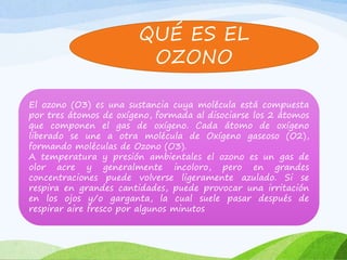 QUÉ ES EL
OZONO
El ozono (O3) es una sustancia cuya molécula está compuesta
por tres átomos de oxígeno, formada al disociarse los 2 átomos
que componen el gas de oxígeno. Cada átomo de oxígeno
liberado se une a otra molécula de Oxígeno gaseoso (O2),
formando moléculas de Ozono (O3).
A temperatura y presión ambientales el ozono es un gas de
olor acre y generalmente incoloro, pero en grandes
concentraciones puede volverse ligeramente azulado. Si se
respira en grandes cantidades, puede provocar una irritación
en los ojos y/o garganta, la cual suele pasar después de
respirar aire fresco por algunos minutos
 