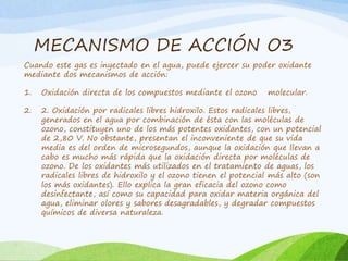 MECANISMO DE ACCIÓN O3
Cuando este gas es inyectado en el agua, puede ejercer su poder oxidante
mediante dos mecanismos de acción:
1. Oxidación directa de los compuestos mediante el ozono molecular.
2. 2. Oxidación por radicales libres hidroxilo. Estos radicales libres,
generados en el agua por combinación de ésta con las moléculas de
ozono, constituyen uno de los más potentes oxidantes, con un potencial
de 2,80 V. No obstante, presentan el inconveniente de que su vida
media es del orden de microsegundos, aunque la oxidación que llevan a
cabo es mucho más rápida que la oxidación directa por moléculas de
ozono. De los oxidantes más utilizados en el tratamiento de aguas, los
radicales libres de hidroxilo y el ozono tienen el potencial más alto (son
los más oxidantes). Ello explica la gran eficacia del ozono como
desinfectante, así como su capacidad para oxidar materia orgánica del
agua, eliminar olores y sabores desagradables, y degradar compuestos
químicos de diversa naturaleza.
 