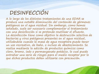 DESINFECCIÓN
A lo largo de los distintos tratamientos de una EDAR se
produce una notable disminución del contenido de gérmenes
patógenos en el agua residual. Sin embargo, como hemos
señalado, suele ser necesario complementar el tratamiento
con una desinfección si se pretende reutilizar el efluente.
La desinfección tiene como objetivo la destrucción selectiva de
bacterias y virus patógenos presentes en el agua residual,
utilizándose cuando la masa de agua receptora puede tener
un uso recreativo, de baño, o incluso de abastecimiento. Se
realiza mediante la adición de productos químicos como
cloro, bromo, iodo o permanganato potásico, lo cual puede
entrañar una serie de riesgos para el medio receptor por lo
que dichos productos deben utilizarse con precaución.
 