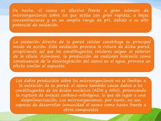 De hecho, el ozono es efectivo frente a gran número de
microorganismos sobre los que actúa con gran rapidez, a bajas
concentraciones y en un amplio rango de pH, debido a su alto
potencial de oxidación.
La oxidación directa de la pared celular constituye su principal
modo de acción. Esta oxidación provoca la rotura de dicha pared,
propiciando así que los constituyentes celulares salgan al exterior
de la célula. Asimismo, la producción de radicales hidroxilo como
consecuencia de la desintegración del ozono en el agua, provoca un
efecto similar al expuesto.
Los daños producidos sobre los microorganismos no se limitan a
la oxidación de su pared: el ozono también causa daños a los
constituyentes de los ácidos nucleicos (ADN y ARN), provocando
la ruptura de enlaces carbono-nitrógeno, lo que da lugar a una
despolimerización. Los microorganismos, por tanto, no son
capaces de desarrollar inmunidad al ozono como hacen frente a
otros compuestos
 