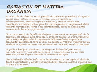 OXIDACIÓN DE MATERIA
ORGÁNICA
El desarrollo de plancton en las paredes de conductos y depósitos de agua se
conoce como película biológica o biocapa; está compuesta por
microorganismos, materia orgánica, residuos y materia inerte, que
constituyen un hábitat idóneo para los microorganismos, proporcionándoles
alimento y protección frente a los desinfectantes, por lo que actúa como
reservorio de bacterias y protozoos.
Otra consecuencia de la película biológica es que puede ser responsable de la
corrosión del sistema. Esta corrosión se produce cuando los microorganismos
que la integran (bacterias ferruginosas o sulfato-reductoras) producen
compuestos metabólicos como el SH2, que causan corrosiones importantes en
el metal; se aprecia entonces una elevación del contenido en hierro del agua.
La película biológica, asimismo, constituye un lecho ideal para que se
acumulen diversos minerales dando lugar a incrustaciones, que en casos
extremos pueden llegar a obstruir los conductos del agua.
Una ozonización elimina todos estos inconvenientes, al ser capaz de destruir,
tanto a las bacterias y demás microorganismos, como la materia orgánica que
les sirve de sustento.
 