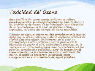 Toxicidad del Ozono
Esta clasificación como agente irritante se refiere
exclusivamente a sus concentraciones en aire, es decir, a
los problemas derivados de su inhalación, que dependen
de la concentración a la cual las personas están
expuestas, así como del tiempo de dicha exposición.
Disuelto en agua, el ozono resulta completamente inocuo,
dado que su acción sobre la materia orgánica provoca su
rápida descomposición. Únicamente en el caso de
tratamientos a altas presiones podría producirse la
liberación de ozono al aire, apareciendo entonces en la
superficie de intercambio agua-aire concentraciones que
podrían considerarse peligrosas; pero los tratamientos
convencionales no se realizan en estas condiciones. De
hecho, el ozono se encuentra autorizado como
coadyuvante en el tratamiento de aguas potables
 