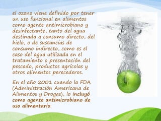 el ozono viene definido por tener
un uso funcional en alimentos
como agente antimicrobiano y
desinfectante, tanto del agua
destinada a consumo directo, del
hielo, o de sustancias de
consumo indirecto, como es el
caso del agua utilizada en el
tratamiento o presentación del
pescado, productos agrícolas y
otros alimentos perecederos.
En el año 2001 cuando la FDA
(Administración Americana de
Alimentos y Drogas), lo incluyó
como agente antimicrobiano de
uso alimentario.
 