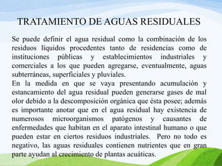 TRATAMIENTO DE AGUAS RESIDUALES
Se puede definir el agua residual como la combinación de los
residuos líquidos procedentes tanto de residencias como de
instituciones públicas y establecimientos industriales y
comerciales a los que pueden agregarse, eventualmente, aguas
subterráneas, superficiales y pluviales.
En la medida en que se vaya presentando acumulación y
estancamiento del agua residual pueden generarse gases de mal
olor debido a la descomposición orgánica que ésta posee; además
es importante anotar que en el agua residual hay existencia de
numerosos microorganismos patógenos y causantes de
enfermedades que habitan en el aparato intestinal humano o que
pueden estar en ciertos residuos industriales. Pero no todo es
negativo, las aguas residuales contienen nutrientes que en gran
parte ayudan al crecimiento de plantas acuáticas.
 