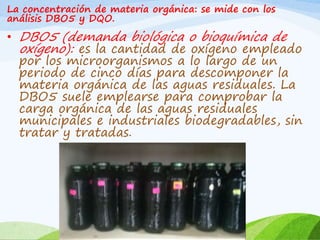 La concentración de materia orgánica: se mide con los
análisis DBO5 y DQO.
• DBO5 (demanda biológica o bioquímica de
oxígeno): es la cantidad de oxígeno empleado
por los microorganismos a lo largo de un
periodo de cinco días para descomponer la
materia orgánica de las aguas residuales. La
DBO5 suele emplearse para comprobar la
carga orgánica de las aguas residuales
municipales e industriales biodegradables, sin
tratar y tratadas.
 