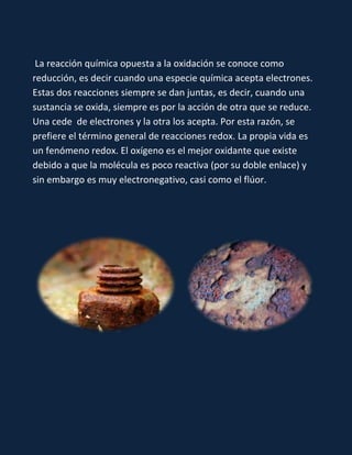 La reacción química opuesta a la oxidación se conoce como
reducción, es decir cuando una especie química acepta electrones.
Estas dos reacciones siempre se dan juntas, es decir, cuando una
sustancia se oxida, siempre es por la acción de otra que se reduce.
Una cede de electrones y la otra los acepta. Por esta razón, se
prefiere el término general de reacciones redox. La propia vida es
un fenómeno redox. El oxígeno es el mejor oxidante que existe
debido a que la molécula es poco reactiva (por su doble enlace) y
sin embargo es muy electronegativo, casi como el flúor.

 