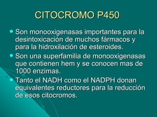 CITOCROMO P450
 Son monooxigenasas importantes para la
  desintoxicación de muchos fármacos y
  para la hidroxilación de esteroides.
 Son una superfamilia de monooxigenasas
  que contienen hem y se conocen mas de
  1000 enzimas.
 Tanto el NADH como el NADPH donan
  equivalentes reductores para la reducción
  de esos citocromos.
 