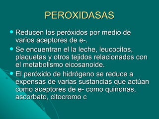 PEROXIDASAS
 Reducen los peróxidos por medio de
  varios aceptores de e-.
 Se encuentran el la leche, leucocitos,
  plaquetas y otros tejidos relacionados con
  el metabolismo eicosanoide.
 El peróxido de hidrógeno se reduce a
  expensas de varias sustancias que actúan
  como aceptores de e- como quinonas,
  ascorbato, citocromo c
 