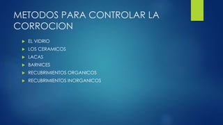 METODOS PARA CONTROLAR LA
CORROCION
 EL VIDRIO
 LOS CERAMICOS
 LACAS
 BARNICES
 RECUBRIMIENTOS ORGANICOS
 RECUBRIMIENTOS INORGANICOS
 