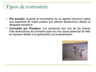 Tipos de corrosión: Por erosión:  Cuando el movimiento de un agente corrosivo sobre una superficie de metal acelera sus efectos destructivos debido al desgaste mecánico. Corrosión por Picadura:  Las picaduras son una de las formas más destructivas de corrosión pues es una causa potencial de falla en equipos debido a la perforación y/o la penetración.  