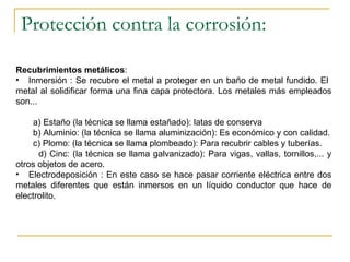 Protección contra la corrosión: Recubrimientos metálicos : Inmersión : Se recubre el metal a proteger en un baño de metal fundido. El  metal al solidificar forma una fina capa protectora. Los metales más empleados son... a) Estaño (la técnica se llama estañado): latas de conserva b) Aluminio: (la técnica se llama aluminización): Es económico y con calidad. c) Plomo: (la técnica se llama plombeado): Para recubrir cables y tuberías. d) Cinc: (la técnica se llama galvanizado): Para vigas, vallas, tornillos,... y otros objetos de acero. Electrodeposición : En este caso se hace pasar corriente eléctrica entre dos metales diferentes que están inmersos en un líquido conductor que hace de electrolito. 