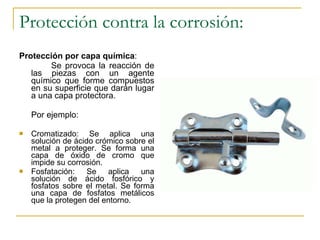 Protección contra la corrosión: Protección por capa química :  Se provoca la reacción de las piezas con un agente químico que forme compuestos en su superficie que darán lugar a una capa protectora. Por ejemplo: Cromatizado: Se aplica una solución de ácido crómico sobre el metal a proteger. Se forma una capa de óxido de cromo que impide su corrosión. Fosfatación: Se aplica una solución de ácido fosfórico y fosfatos sobre el metal. Se forma una capa de fosfatos metálicos que la protegen del entorno. 