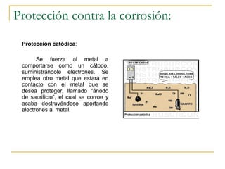 Protección contra la corrosión: Protección catódica :  Se fuerza al metal a comportarse como un cátodo, suministrándole electrones. Se emplea otro metal que estará en contacto con el metal que se desea proteger, llamado “ánodo de sacrificio”, el cual se corroe y acaba destruyéndose aportando electrones al metal. 