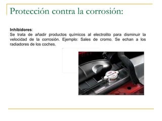 Protección contra la corrosión: Inhibidores :  Se trata de añadir productos químicos al electrolito para disminuir la velocidad de la corrosión. Ejemplo: Sales de cromo. Se echan a los radiadores de los coches. 