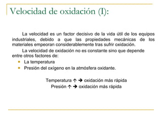 Velocidad de oxidación (I): La velocidad es un factor decisivo de la vida útil de los equipos industriales, debido a que las propiedades mecánicas de los materiales empeoran considerablemente tras sufrir oxidación. La velocidad de oxidación no es constante sino que depende entre otros factores de: La temperatura Presión del oxígeno en la atmósfera oxidante. Temperatura       oxidación más rápida Presión       oxidación más rápida 
