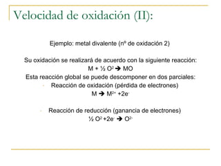 Velocidad de oxidación (II): Ejemplo: metal divalente (nº de oxidación 2)  Su oxidación se realizará de acuerdo con la siguiente reacción: M + ½ O 2    MO Esta reacción global se puede descomponer en dos parciales: Reacción de oxidación (pérdida de electrones) M    M 2+  +2e - Reacción de reducción (ganancia de electrones) ½ O 2  +2e -     O 2- 