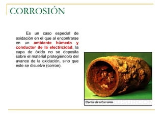 CORROSIÓN Es un caso especial de oxidación en el que al encontrarse en un  ambiente húmedo y conductor de la electricidad , la capa de óxido no se deposita sobre el material protegiéndolo del avance de la oxidación, sino que este se disuelve (corroe). 