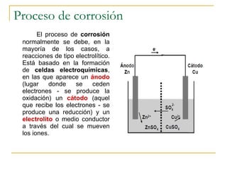 Proceso de corrosión El proceso de  corrosión  normalmente se debe, en la mayoría de los casos, a reacciones de tipo electrolítico. Está basado en la formación de  celdas electroquímicas , en las que aparece un  ánodo  (lugar donde se ceden electrones - se produce la oxidación) un  cátodo  (aquel que recibe los electrones - se produce una reducción) y un  electrolito  o medio conductor a través del cual se mueven los iones. 