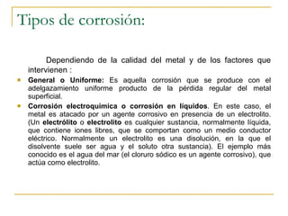 Tipos de corrosión: Dependiendo de la calidad del metal y de los factores que intervienen : General o Uniforme:  Es aquella corrosión que se produce con el adelgazamiento uniforme producto de la pérdida regular del metal superficial. Corrosión electroquímica o corrosión en líquidos . En este caso, el metal es atacado por un agente corrosivo en presencia de un electrolito. (Un  electrólito  o  electrolito  es cualquier sustancia, normalmente líquida, que contiene iones libres, que se comportan como un medio conductor eléctrico. Normalmente un electrolito es una disolución, en la que el disolvente suele ser agua y el soluto otra sustancia). El ejemplo más conocido es el agua del mar (el cloruro sódico es un agente corrosivo), que actúa como electrolito. 