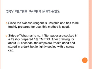 DRY FILTER PAPER METHOD:
 Since the oxidase reagent is unstable and has to be
freshly prepared for use, this method is used.
 Strips of Whatman`s no.1 filter paper are soaked in
a freshly prepared 1% TMPDD. After draining for
about 30 seconds, the strips are freeze dried and
stored in a dark bottle tightly sealed with a screw
cap.
 