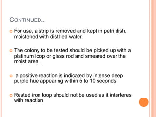 CONTINUED..
 For use, a strip is removed and kept in petri dish,
moistened with distilled water.
 The colony to be tested should be picked up with a
platinum loop or glass rod and smeared over the
moist area.
 a positive reaction is indicated by intense deep
purple hue appearing within 5 to 10 seconds.
 Rusted iron loop should not be used as it interferes
with reaction
 