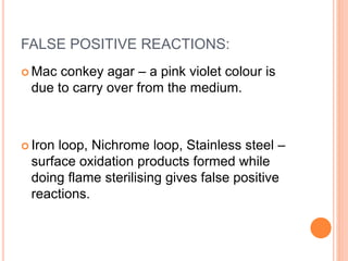FALSE POSITIVE REACTIONS:
 Mac conkey agar – a pink violet colour is
due to carry over from the medium.
 Iron loop, Nichrome loop, Stainless steel –
surface oxidation products formed while
doing flame sterilising gives false positive
reactions.
 
