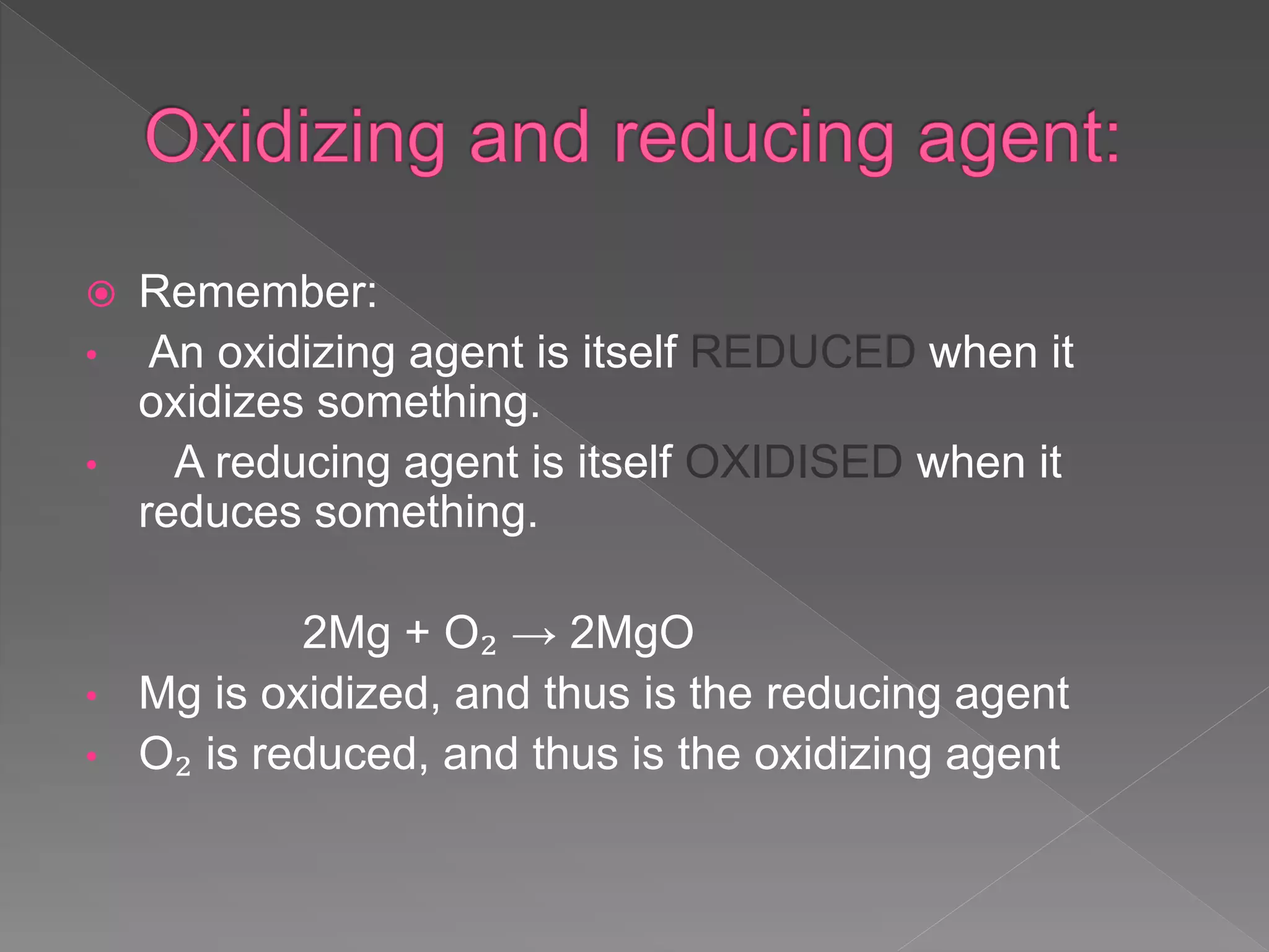  Remember:
• An oxidizing agent is itself REDUCED when it
oxidizes something.
• A reducing agent is itself OXIDISED when it
reduces something.
2Mg + O₂ → 2MgO
• Mg is oxidized, and thus is the reducing agent
• O₂ is reduced, and thus is the oxidizing agent
 