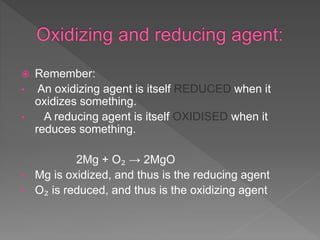  Remember:
• An oxidizing agent is itself REDUCED when it
oxidizes something.
• A reducing agent is itself OXIDISED when it
reduces something.
2Mg + O₂ → 2MgO
• Mg is oxidized, and thus is the reducing agent
• O₂ is reduced, and thus is the oxidizing agent
 