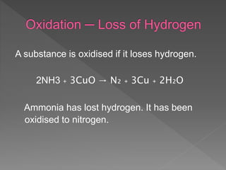 A substance is oxidised if it loses hydrogen.
2NH3 ₊ 3CuO → N₂ ₊ 3Cu ₊ 2H₂O
Ammonia has lost hydrogen. It has been
oxidised to nitrogen.
 