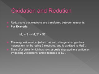  Redox says that electrons are transferred between reactants:
 For Example:
Mg + S → Mg2⁺ + S2⁻
 The magnesium atom (which has zero charge) changes to a
magnesium ion by losing 2 electrons, and is oxidized to Mg2⁺.
 The sulfur atom (which has no charge) is changed to a sulfide ion
by gaining 2 electrons, and is reduced to S2⁻.
 