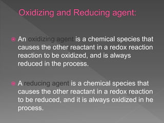  An oxidizing agent is a chemical species that
causes the other reactant in a redox reaction
reaction to be oxidized, and is always
reduced in the process.
 A reducing agent is a chemical species that
causes the other reactant in a redox reaction
to be reduced, and it is always oxidized in he
process.
 