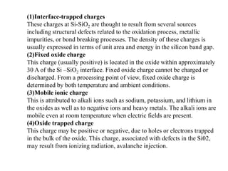 (1)Interface-trapped charges
These charges at Si-SiO2 are thought to result from several sources
including structural defects related to the oxidation process, metallic
impurities, or bond breaking processes. The density of these charges is
usually expressed in terms of unit area and energy in the silicon band gap.
(2)Fixed oxide charge
This charge (usually positive) is located in the oxide within approximately
30 A of the Si –SiO2 interface. Fixed oxide charge cannot be charged or
discharged. From a processing point of view, fixed oxide charge is
determined by both temperature and ambient conditions.
(3)Mobile ionic charge
This is attributed to alkali ions such as sodium, potassium, and lithium in
the oxides as well as to negative ions and heavy metals. The alkali ions are
mobile even at room temperature when electric fields are present.
(4)Oxide trapped charge
This charge may be positive or negative, due to holes or electrons trapped
in the bulk of the oxide. This charge, associated with defects in the Si02,
may result from ionizing radiation, avalanche injection.
 