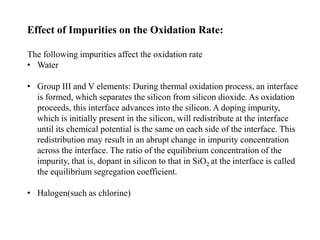 Effect of Impurities on the Oxidation Rate:
The following impurities affect the oxidation rate
• Water
• Group III and V elements: During thermal oxidation process, an interface
is formed, which separates the silicon from silicon dioxide. As oxidation
proceeds, this interface advances into the silicon. A doping impurity,
which is initially present in the silicon, will redistribute at the interface
until its chemical potential is the same on each side of the interface. This
redistribution may result in an abrupt change in impurity concentration
across the interface. The ratio of the equilibrium concentration of the
impurity, that is, dopant in silicon to that in SiO2 at the interface is called
the equilibrium segregation coefficient.
• Halogen(such as chlorine)
 