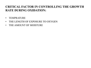 CRITICAL FACTOR IN CONTROLLING THE GROWTH
RATE DURING OXIDATION:
• TEMPRATURE
• THE LENGTH OF EXPOSURE TO OXYGEN
• THE AMOUNT OF MOISTURE
 