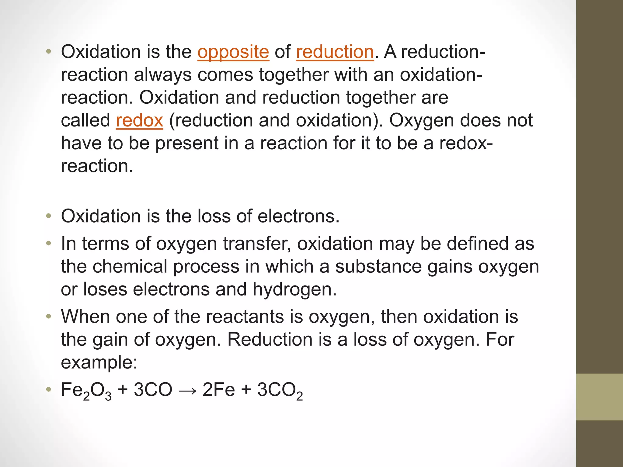 • Oxidation is the opposite of reduction. A reduction-
reaction always comes together with an oxidation-
reaction. Oxidation and reduction together are
called redox (reduction and oxidation). Oxygen does not
have to be present in a reaction for it to be a redox-
reaction.
• Oxidation is the loss of electrons.
• In terms of oxygen transfer, oxidation may be defined as
the chemical process in which a substance gains oxygen
or loses electrons and hydrogen.
• When one of the reactants is oxygen, then oxidation is
the gain of oxygen. Reduction is a loss of oxygen. For
example:
• Fe2O3 + 3CO → 2Fe + 3CO2
 