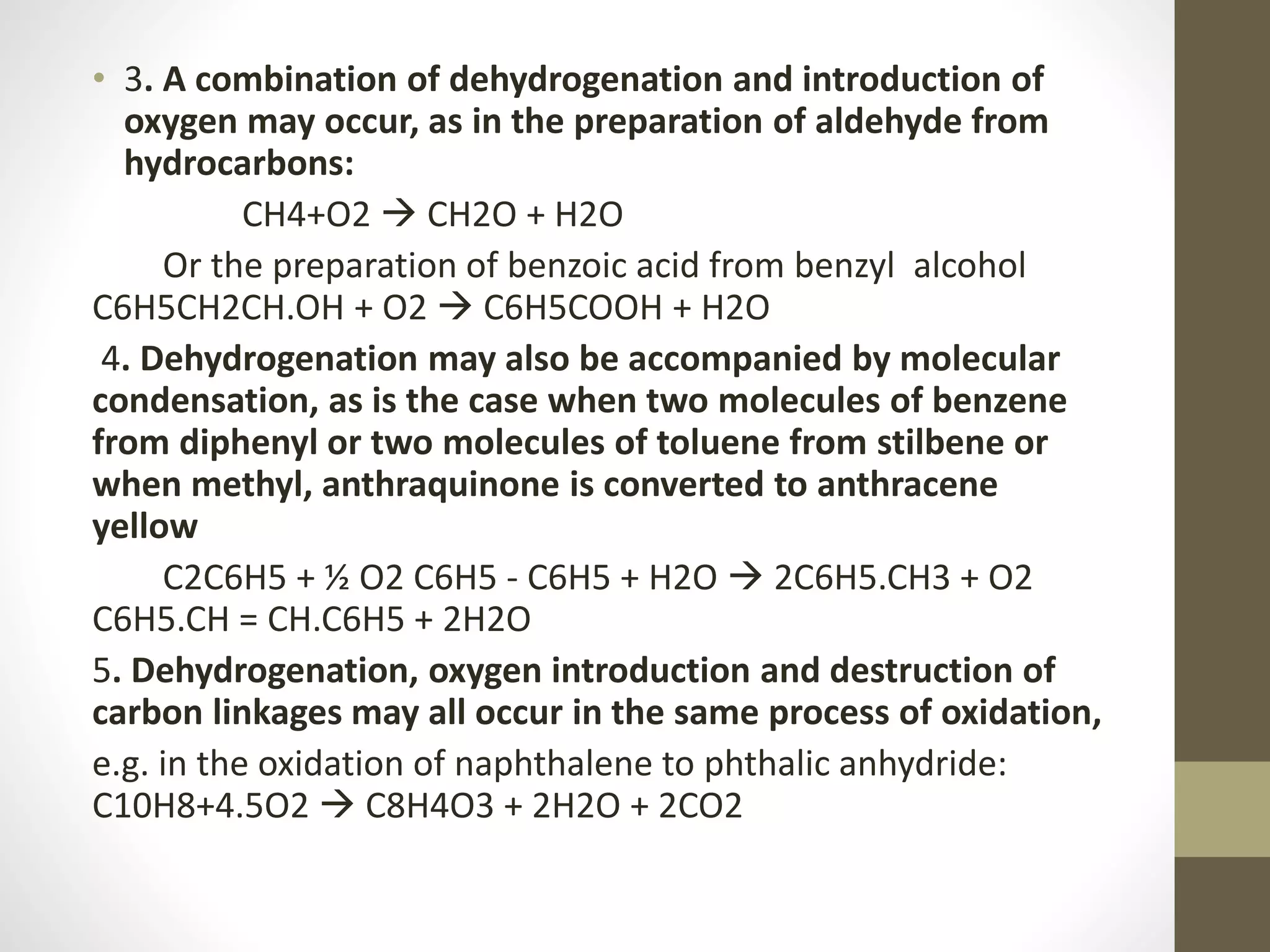 • 3. A combination of dehydrogenation and introduction of
oxygen may occur, as in the preparation of aldehyde from
hydrocarbons:
CH4+O2  CH2O + H2O
Or the preparation of benzoic acid from benzyl alcohol
C6H5CH2CH.OH + O2  C6H5COOH + H2O
4. Dehydrogenation may also be accompanied by molecular
condensation, as is the case when two molecules of benzene
from diphenyl or two molecules of toluene from stilbene or
when methyl, anthraquinone is converted to anthracene
yellow
C2C6H5 + ½ O2 C6H5 - C6H5 + H2O  2C6H5.CH3 + O2
C6H5.CH = CH.C6H5 + 2H2O
5. Dehydrogenation, oxygen introduction and destruction of
carbon linkages may all occur in the same process of oxidation,
e.g. in the oxidation of naphthalene to phthalic anhydride:
C10H8+4.5O2  C8H4O3 + 2H2O + 2CO2
 