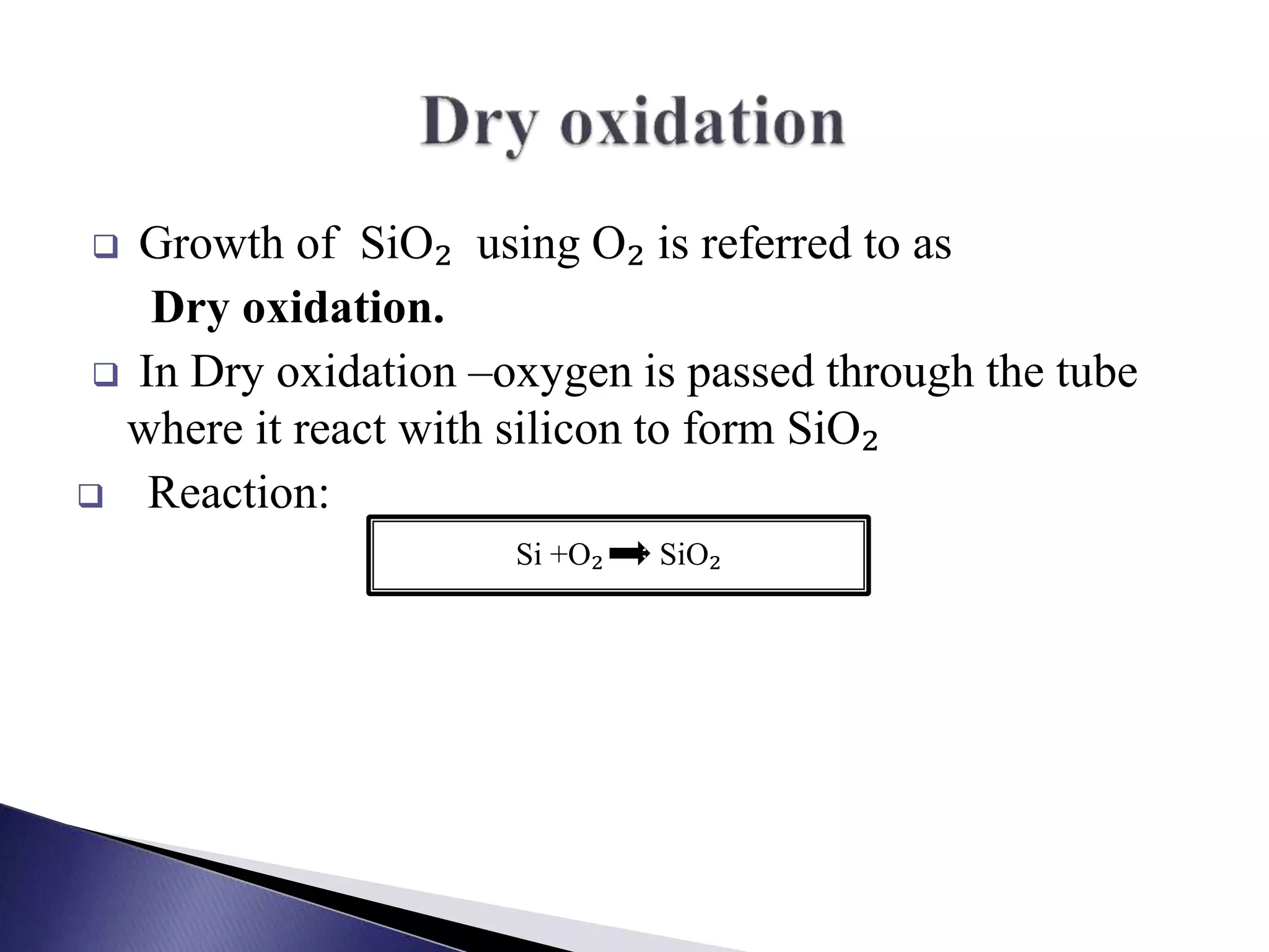  Growth of SiO₂ using O₂ is referred to as
Dry oxidation.
 In Dry oxidation –oxygen is passed through the tube
where it react with silicon to form SiO₂
 Reaction:
Si +O₂ SiO₂
 