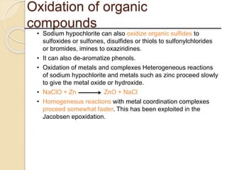 Oxidation of organic
compounds
• Sodium hypochlorite can also oxidize organic sulfides to
sulfoxides or sulfones, disulfides or thiols to sulfonylchlorides
or bromides, imines to oxaziridines.
• It can also de-aromatize phenols.
• Oxidation of metals and complexes Heterogeneous reactions
of sodium hypochlorite and metals such as zinc proceed slowly
to give the metal oxide or hydroxide.
• NaClO + Zn ZnO + NaCl
• Homogeneous reactions with metal coordination complexes
proceed somewhat faster. This has been exploited in the
Jacobsen epoxidation.
 