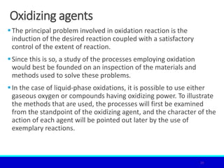 Oxidizing agents
The principal problem involved in oxidation reaction is the
induction of the desired reaction coupled with a satisfactory
control of the extent of reaction.
Since this is so, a study of the processes employing oxidation
would best be founded on an inspection of the materials and
methods used to solve these problems.
In the case of liquid-phase oxidations, it is possible to use either
gaseous oxygen or compounds having oxidizing power. To illustrate
the methods that are used, the processes will first be examined
from the standpoint of the oxidizing agent, and the character of the
action of each agent will be pointed out later by the use of
exemplary reactions.
20
 