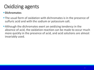 Oxidizing agents
Dichromates
The usual form of oxidation with dichromates is in the presence of
sulfuric acid and with the sodium or potassium salt.
Although the dichromates exert an oxidizing tendency in the
absence of acid, the oxidation reaction can be made to occur much
more quickly in the presence of acid, and acid solutions are almost
invariably used.
22
 
