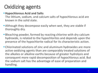 Oxidizing agents
Hypochlorous Acid and Salts
The lithium, sodium, and calcium salts of hypochlorous acid are
known in the solid state.
Although they decompose easily when wet, they are stable if
thoroughly dry.
Bleaching powder, formed by reacting chlorine with dry calcium
hydroxide, is related to the hypochlorites and depends upon the
presence of the hypochlorite radical for its characteristic action.
Chlorinated solutions of zinc and aluminum hydroxides are more
active oxidizing agents than are comparably treated solutions of
the alkalies or alkaline earths because of greater hydrolysis and
consequent more rapid decomposition of hypochlorous acid. But
the sodium salt has the advantage of ease of preparation and
handling.
23
 