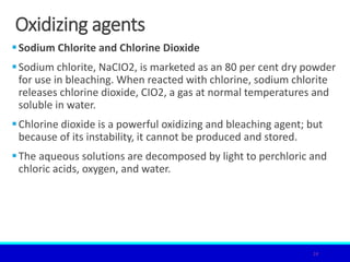 Oxidizing agents
Sodium Chlorite and Chlorine Dioxide
Sodium chlorite, NaCIO2, is marketed as an 80 per cent dry powder
for use in bleaching. When reacted with chlorine, sodium chlorite
releases chlorine dioxide, CIO2, a gas at normal temperatures and
soluble in water.
Chlorine dioxide is a powerful oxidizing and bleaching agent; but
because of its instability, it cannot be produced and stored.
The aqueous solutions are decomposed by light to perchloric and
chloric acids, oxygen, and water.
24
 