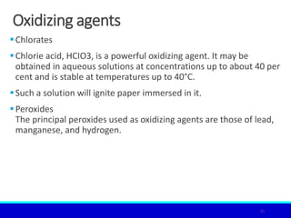 Oxidizing agents
Chlorates
Chlorie acid, HCIO3, is a powerful oxidizing agent. It may be
obtained in aqueous solutions at concentrations up to about 40 per
cent and is stable at temperatures up to 40°C.
Such a solution will ignite paper immersed in it.
Peroxides
The principal peroxides used as oxidizing agents are those of lead,
manganese, and hydrogen.
25
 