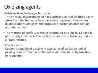 Oxidizing agents
Nitric Acid and Nitrogen Tetroxide
The principal disadvantage of nitric acid as a partial oxidizing agent
,rises from the tendency to act as a nitrating agent. Even when
dilute solutions are used, the products of oxidation may contain
nitro derivatives.
The method of Krafft uses the concentrated acid (sp gr, 1.5) and is
particularly effective in the partial oxidation of substances that arc
already nitrated.
Copper Salts
Copper is capable of existing in two states of oxidation and of
passing readily from one to the other of these states by oxidation
or reduction.
26
 
