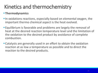 Kinetics and thermochemistry
Thermodynamics
In oxidations reactions, especially based on elemental oxygen, the
important thermo chemical aspect is the heat evolved.
Equilibrium is favorable and problems are largely the removal of
heat at the desired reaction temperature level and the limitation of
the oxidation to the desired product by avoidance of complete
combustion.
Catalysts are generally used in an effort to obtain the oxidation
reaction at as low a temperature as possible and to direct the
reaction to the desired products.
28
 