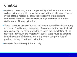 Kinetics
Oxidation reactions, are accompanied by the formation of water,
carbon oxides, or both, or by the introduction of elemental oxygen
in the organic molecule, or by the stepdown of an oxidizing
compound from an unstable state of high oxidation to a more
stable state of lower oxidation.
These reactions are exothermic and accompanied by a free-energy
decrease. Equilibrium, therefore, is favorable, and in practically all
cases no means need be provided to force the completion of the
reaction. Indeed, in the majority of cases, steps must be taken to
limit the extent of the reaction and prevent complete loss of
product through continued oxidation.
However favorable equilibrium may
29
 