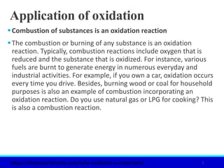 Application of oxidation
Combustion of substances is an oxidation reaction
The combustion or burning of any substance is an oxidation
reaction. Typically, combustion reactions include oxygen that is
reduced and the substance that is oxidized. For instance, various
fuels are burnt to generate energy in numerous everyday and
industrial activities. For example, if you own a car, oxidation occurs
every time you drive. Besides, burning wood or coal for household
purposes is also an example of combustion incorporating an
oxidation reaction. Do you use natural gas or LPG for cooking? This
is also a combustion reaction.
5
https://theimportantsite.com/why-oxidation-is-important/
 